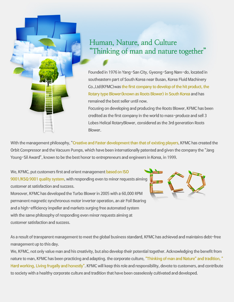 Human, Nature, and Culture “Thinking of man and nature together” 

Founded in 1976 in Yang-San City, Gyeong-Sang Nam-do, located in
southeastern part of South Korea near Busan, Korea Fluid Machinery Co.,
Ltd (KFMC) was the first company to develop of the hit product, the Rotary
type Blower(known as Roots Blower) in South Korea and has remained the
best seller until now.
Focusing on developing and producing the Roots Blower, KFMC has been
credited as the first company in the world to mass-produce and sell 3 Lobes
Helical RotaryBlower, considered as the 3rd generation Roots Blower.
With the management philosophy, ”Creative and Faster development than
that of existing players, KFMC has created the Orbit Compressor and the
Vacuum Pumps, which have been internationally patented and given the
company the “Jang Young-Sil Award”, known to be the best honor to entrepreneurs
and engineers in Korea, in 1999.
We, KFMC, put customers first and orient management based on ISO
9001/KSQ 9001 quality system, with responding even to minor requests aiming
customer at satisfaction and success.
Moreover, KFMC has developed the Turbo Blower in 2005 with a 60,000 RPM
permanent magnetic synchronous motor inverter operation, an air Foil Bearing
and a high-efficiency impeller and markets surging free automated system
with the same philosophy of responding even minor requests aiming at
customer satisfaction and success.
As a result of transparent management to meet the global business standard,
KFMC has achieved and maintains debt-free management up to this day.
We, KFMC, not only value man and his creativity, but also develop their potential
together. Acknowledging the benefit from nature to man, KFMC has
been practicing and adapting. the corporate culture, “Thinking of man and
Nature” and tradition, ”Hard working, Living frugally and honestly”.
KFMC will keep this role and responsibility, devote to customers, and contribute
to society with a healthy corporate culture and tradition that have been
ceaselessly cultivated and developed.
